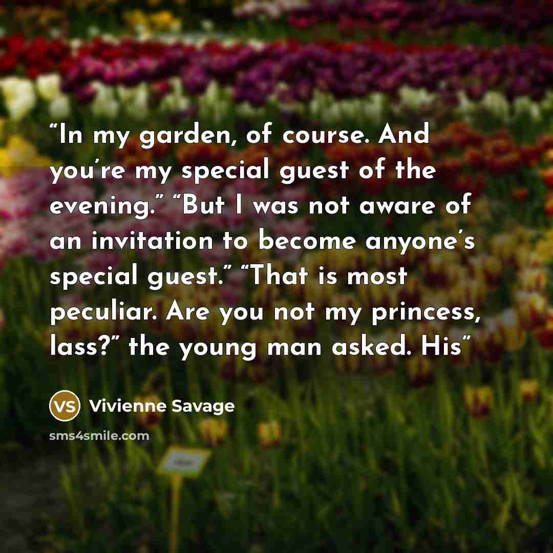 “In my garden, of course. And you’re my special guest of the evening.” “But I was not aware of an invitation to become anyone’s special guest.” “That is most peculiar. Are you not my princess, lass?” the young man asked. His” quote by Vivienne Savage