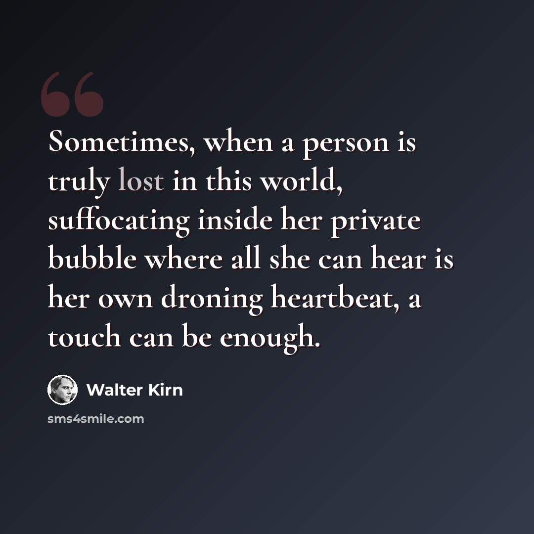 “Sometimes, when a person is truly lost in this world, suffocating inside her private bubble where all she can hear is her own droning heartbeat, a touch can be enough.” quote by Walter Kirn