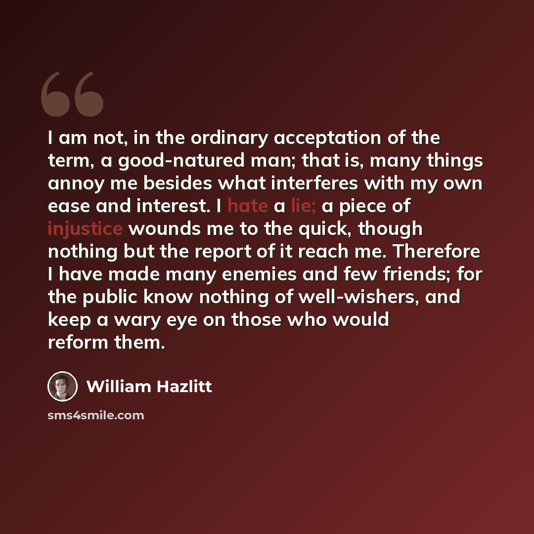 “I am not, in the ordinary acceptation of the term, a good-natured man; that is, many things annoy me besides what interferes with my own ease and interest. I hate a lie; a piece of injustice wounds me to the quick, though nothing but the report of it reach me. Therefore I have made many enemies…” quote by William Hazlitt