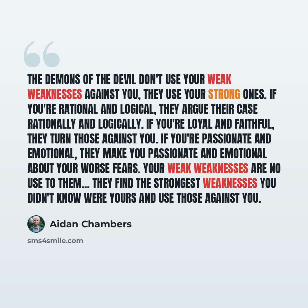 “The demons of the Devil don't use your weak weaknesses against you, they use your strong ones. If you're rational and logical, they argue their case rationally and logically. If you're loyal and faithful, they turn those against you. If you're passionate and emotional, they make you passionate and…” quote by Aidan Chambers