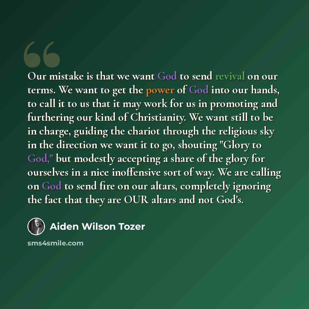 “Our mistake is that we want God to send revival on our terms. We want to get the power of God into our hands, to call it to us that it may work for us in promoting and furthering our kind of Christianity. We want still to be in charge, guiding the chariot through the religious sky in the direction…” quote by Aiden Wilson Tozer
