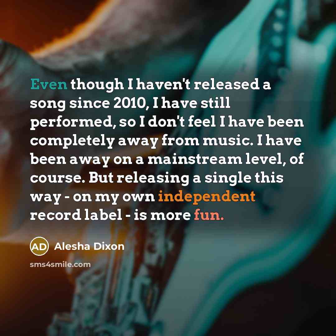 “Even though I haven't released a song since 2010, I have still performed, so I don't feel I have been completely away from music. I have been away on a mainstream level, of course. But releasing a single this way - on my own independent record label - is more fun.” quote by Alesha Dixon
