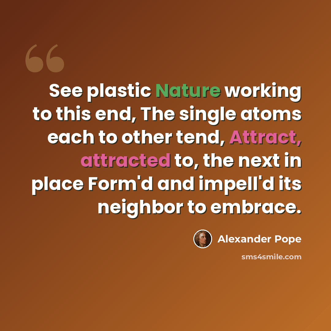 “See plastic Nature working to this end, The single atoms each to other tend, Attract, attracted to, the next in place Form'd and impell'd its neighbor to embrace.” quote by Alexander Pope