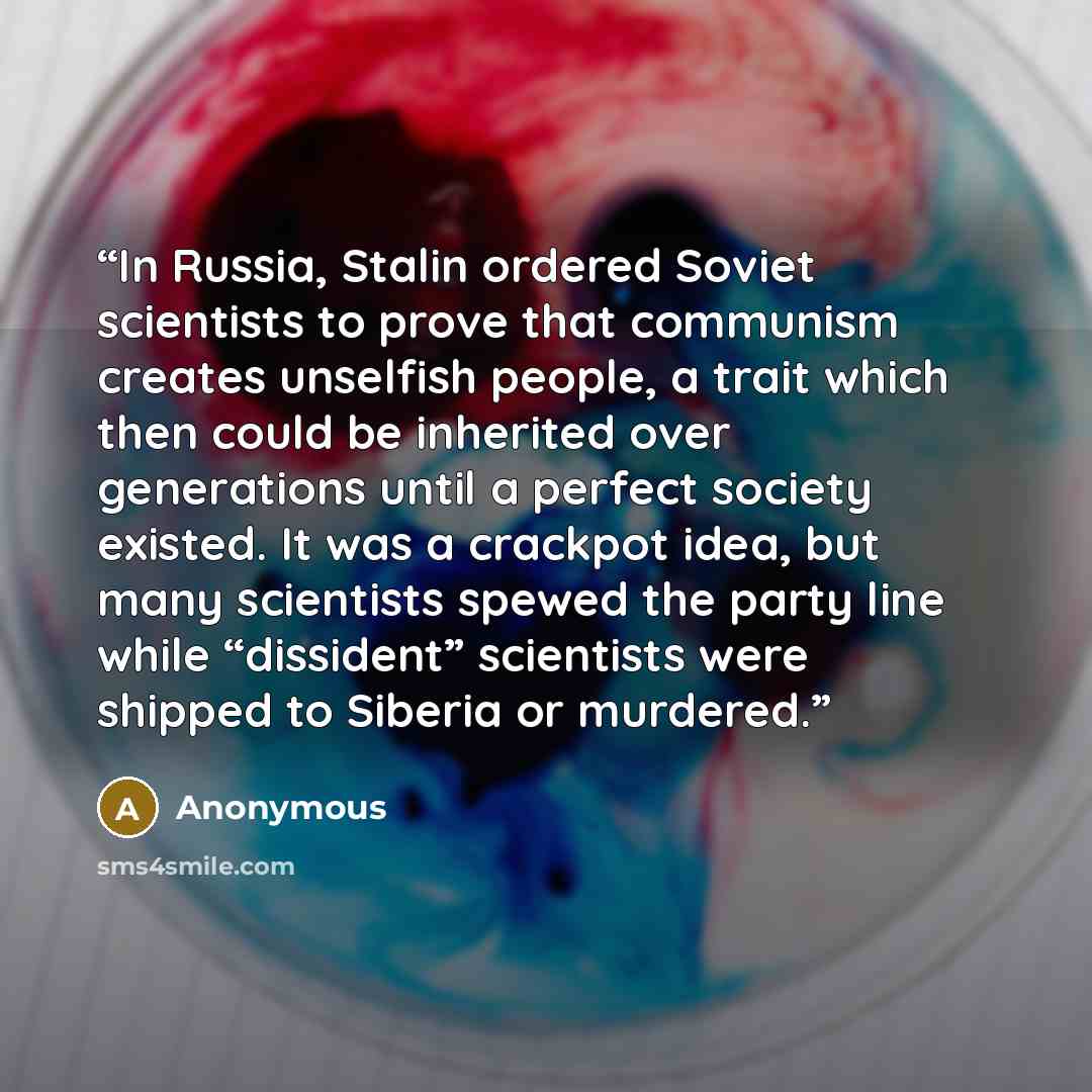 “In Russia, Stalin ordered Soviet scientists to prove that communism creates unselfish people, a trait which then could be inherited over generations until a perfect society existed. It was a crackpot idea, but many scientists spewed the party line while “dissident” scientists were shipped to…” quote by Anonymous