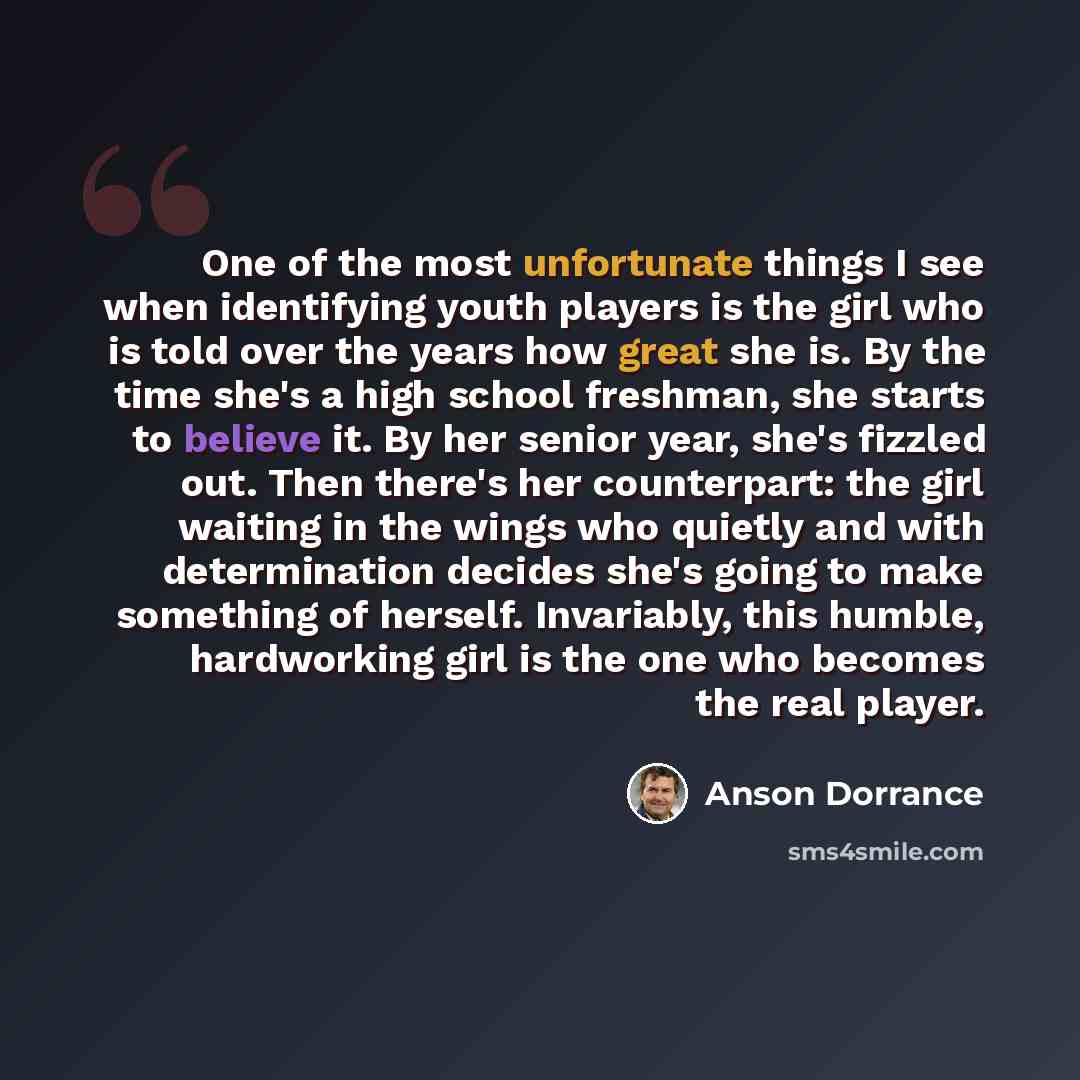 “One of the most unfortunate things I see when identifying youth players is the girl who is told over the years how great she is. By the time she's a high school freshman, she starts to believe it. By her senior year, she's fizzled out. Then there's her counterpart: the girl waiting in the wings…” quote by Anson Dorrance