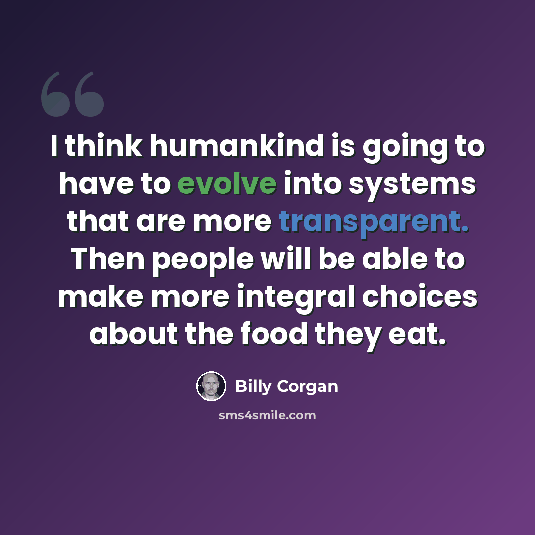 “I think humankind is going to have to evolve into systems that are more transparent. Then people will be able to make more integral choices about the food they eat.” quote by Billy Corgan
