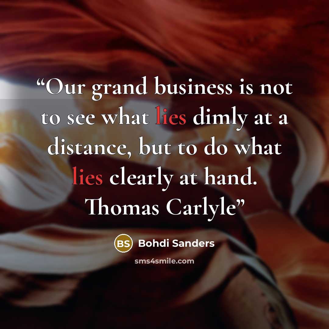 “Our grand business is not to see what lies dimly at a distance, but to do what lies clearly at hand. Thomas Carlyle” quote by Bohdi Sanders