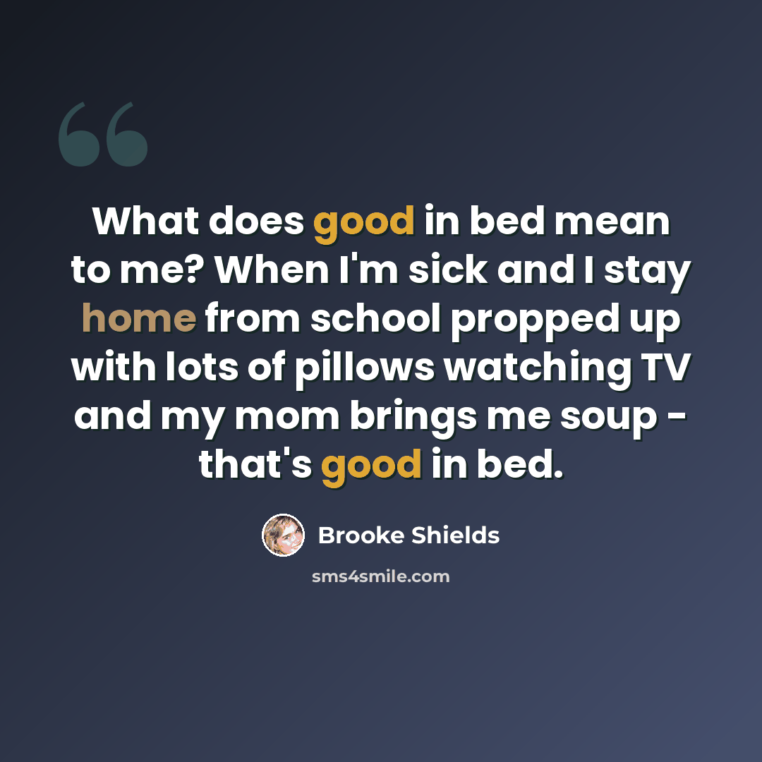 “What does good in bed mean to me? When I'm sick and I stay home from school propped up with lots of pillows watching TV and my mom brings me soup - that's good in bed.” quote by Brooke Shields