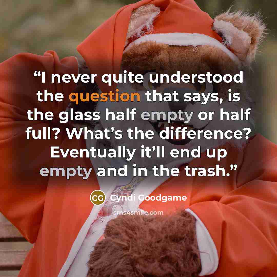 “I never quite understood the question that says, is the glass half empty or half full? What’s the difference? Eventually it’ll end up empty and in the trash.” quote by Cyndi Goodgame