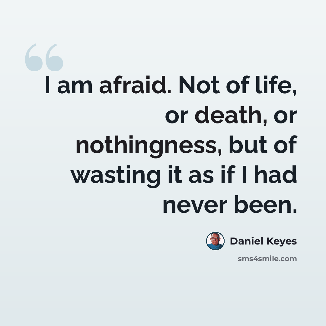 “I am afraid. Not of life, or death, or nothingness, but of wasting it as if I had never been.” quote by Daniel Keyes
