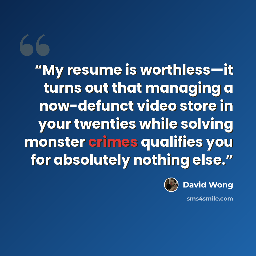 “My resume is worthless—it turns out that managing a now-defunct video store in your twenties while solving monster crimes qualifies you for absolutely nothing else.” quote by David Wong