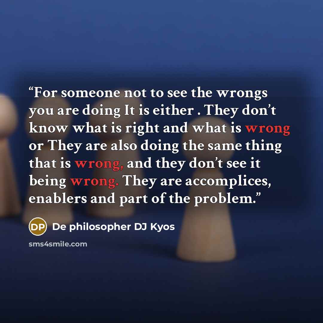 “For someone not to see the wrongs you are doing It is either . They don’t know what is right and what is wrong or They are also doing the same thing that is wrong, and they don’t see it being wrong. They are accomplices, enablers and part of the problem.” quote by De philosopher DJ Kyos