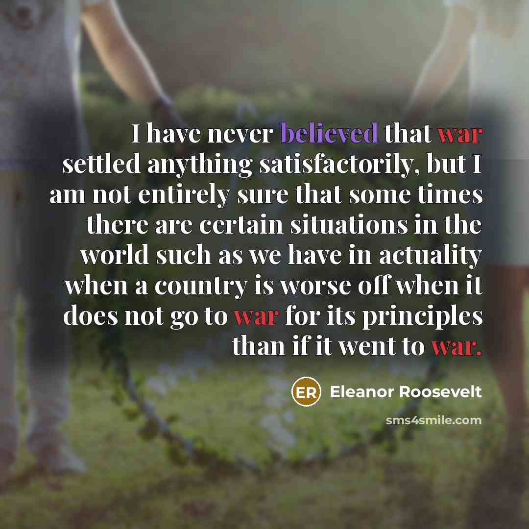 “I have never believed that war settled anything satisfactorily, but I am not entirely sure that some times there are certain situations in the world such as we have in actuality when a country is worse off when it does not go to war for its principles than if it went to war.” quote by Eleanor Roosevelt