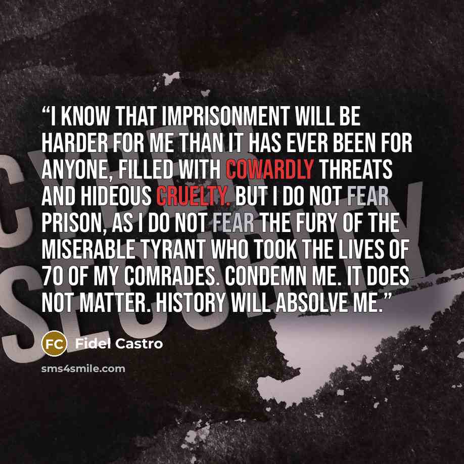 “I know that imprisonment will be harder for me than it has ever been for anyone, filled with cowardly threats and hideous cruelty. But I do not fear prison, as I do not fear the fury of the miserable tyrant who took the lives of 70 of my comrades. Condemn me. It does not matter. History will…” quote by Fidel Castro