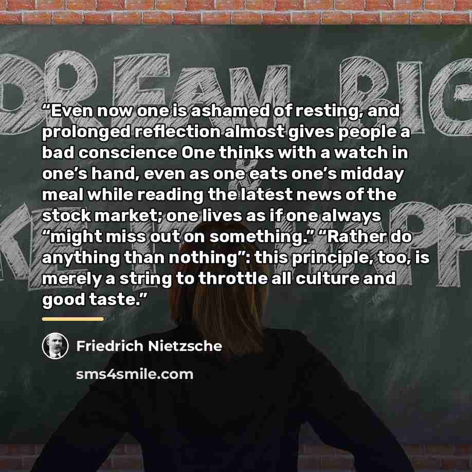 “Even now one is ashamed of resting, and prolonged reflection almost gives people a bad conscience One thinks with a watch in one’s hand, even as one eats one’s midday meal while reading the latest news of the stock market; one lives as if one always “might miss out on something.” “Rather do…” quote by Friedrich Nietzsche