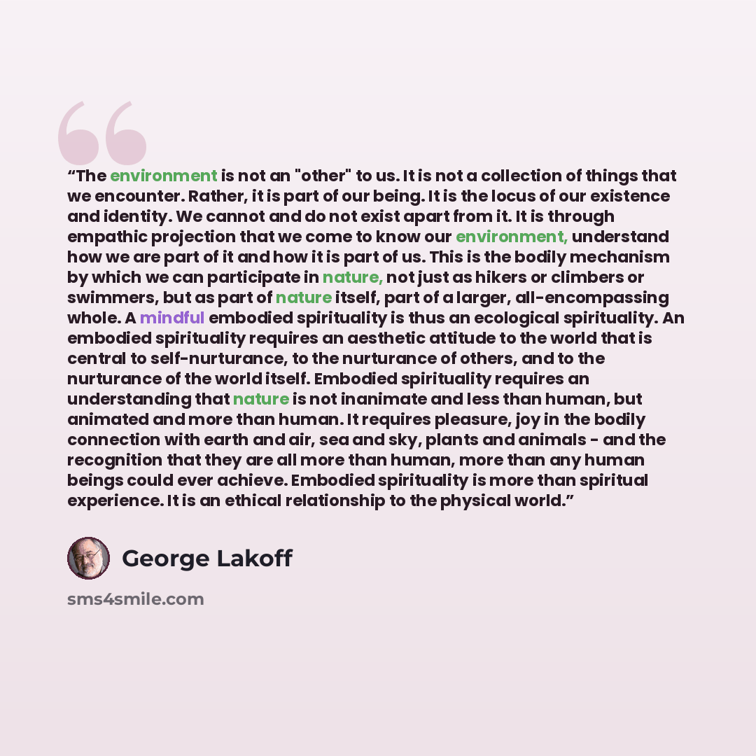 “The environment is not an "other" to us. It is not a collection of things that we encounter. Rather, it is part of our being. It is the locus of our existence and identity. We cannot and do not exist apart from it. It is through empathic projection that we come to know our environment, understand…” quote by George Lakoff
