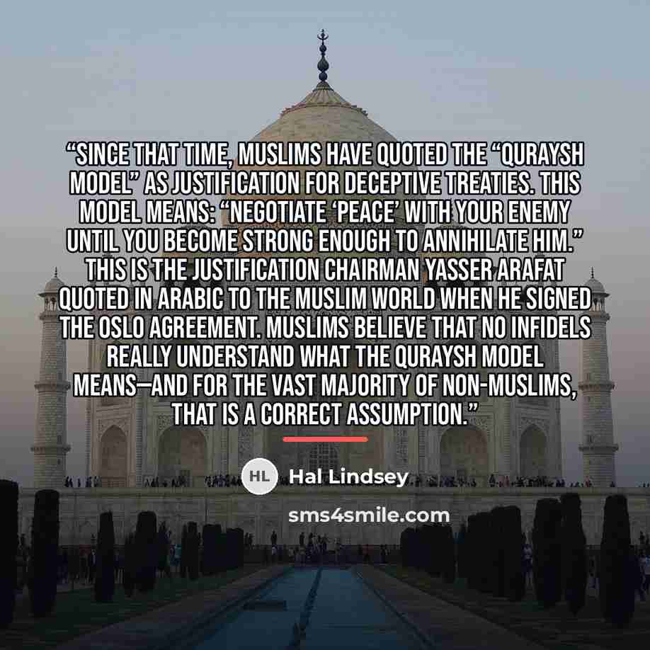 “Since that time, Muslims have quoted the “Quraysh Model” as justification for deceptive treaties. This model means: “Negotiate ‘peace’ with your enemy until you become strong enough to annihilate him.” This is the justification Chairman Yasser Arafat quoted in Arabic to the Muslim world when he…” quote by Hal Lindsey