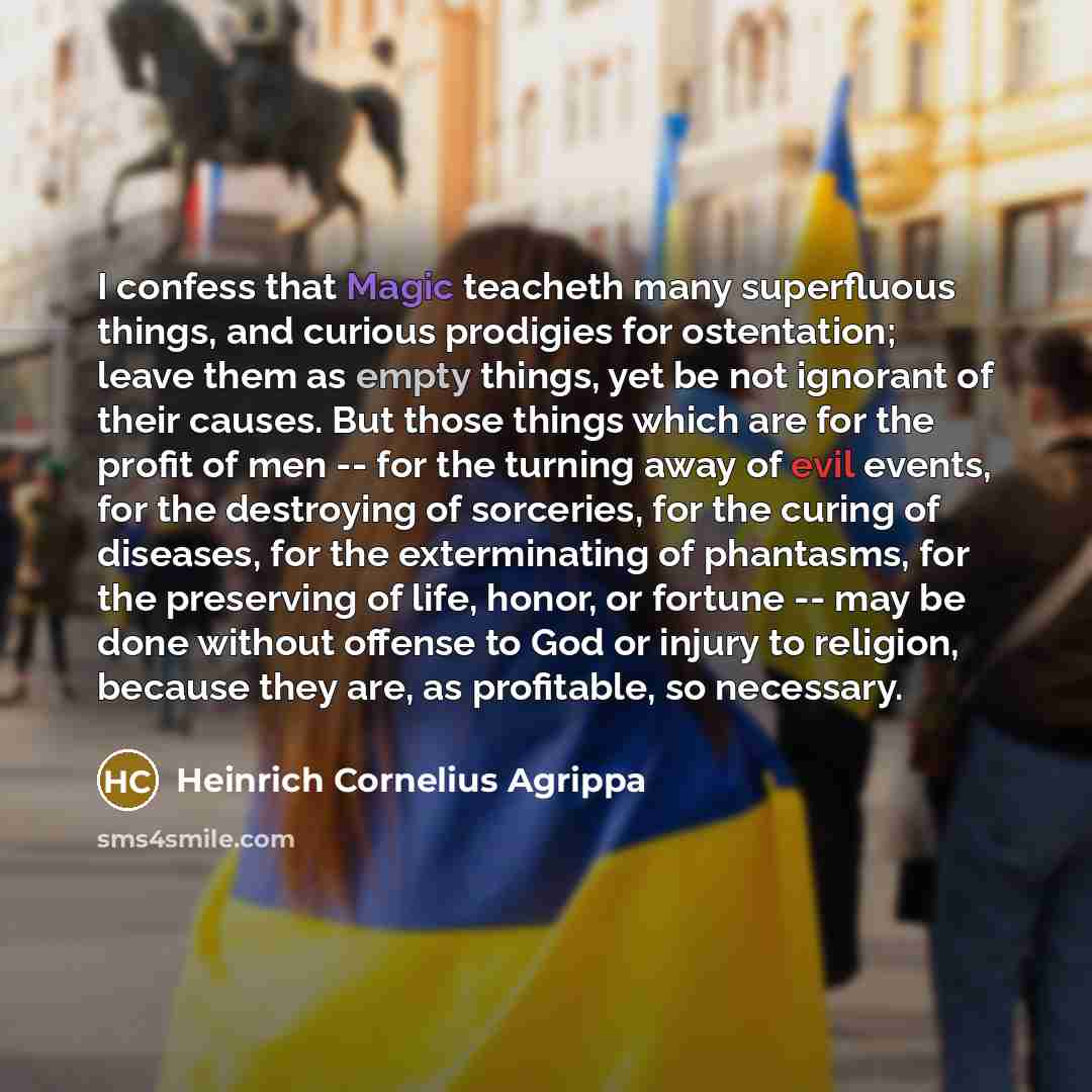 “I confess that Magic teacheth many superfluous things, and curious prodigies for ostentation; leave them as empty things, yet be not ignorant of their causes. But those things which are for the profit of men -- for the turning away of evil events, for the destroying of sorceries, for the curing of…” quote by Heinrich Cornelius Agrippa