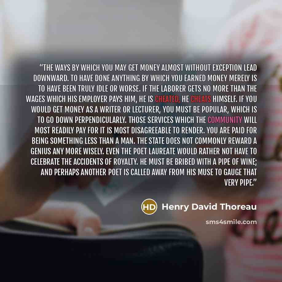 “The ways by which you may get money almost without exception lead downward. To have done anything by which you earned money merely is to have been truly idle or worse. If the laborer gets no more than the wages which his employer pays him, he is cheated, he cheats himself. If you would get money…” quote by Henry David Thoreau