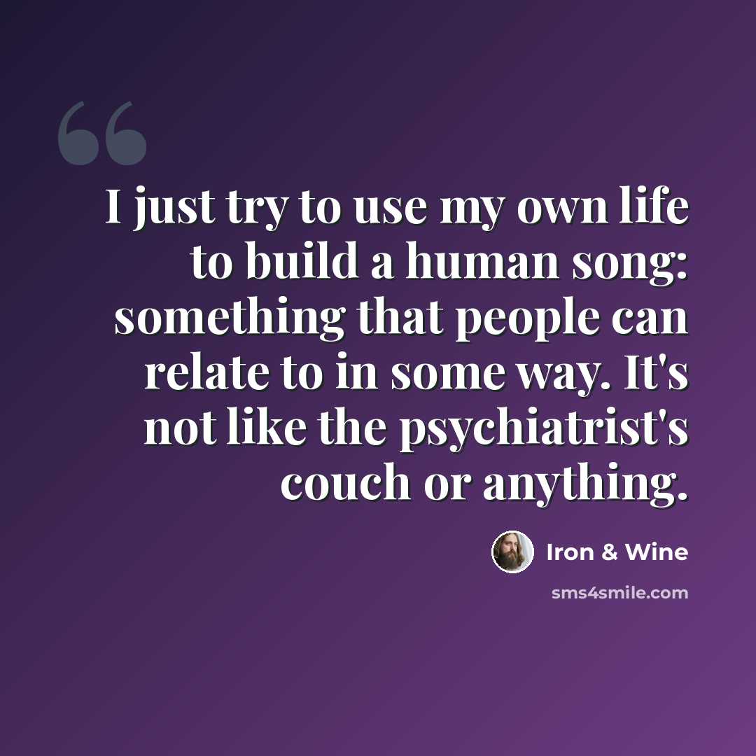“I just try to use my own life to build a human song: something that people can relate to in some way. It's not like the psychiatrist's couch or anything.” quote by Iron & Wine