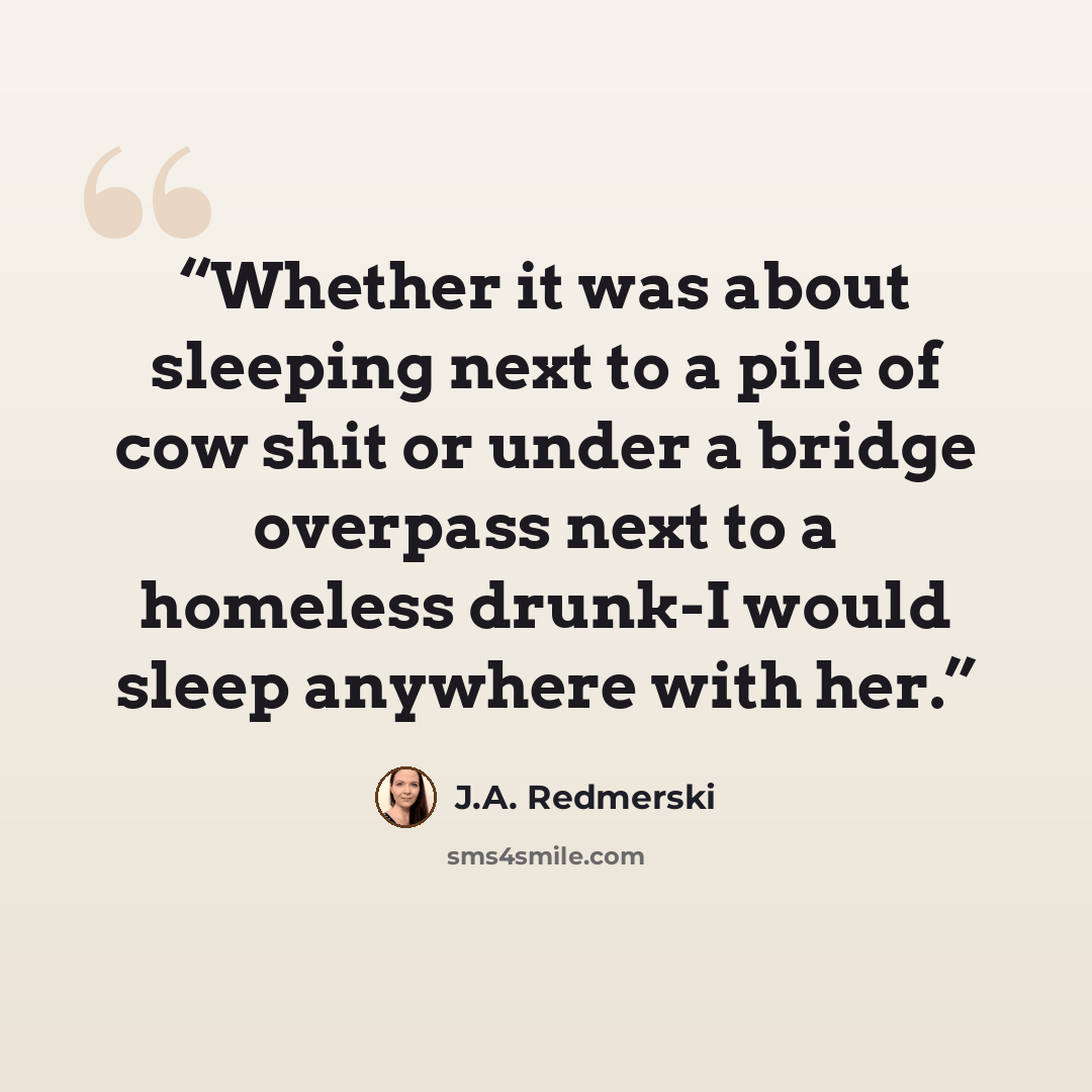 “Whether it was about sleeping next to a pile of cow shit or under a bridge overpass next to a homeless drunk-I would sleep anywhere with her.” quote by J.A. Redmerski