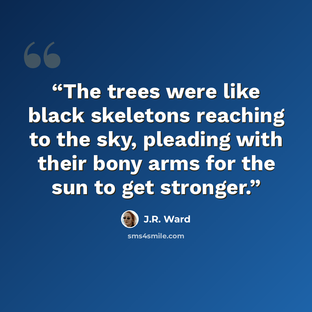 “The trees were like black skeletons reaching to the sky, pleading with their bony arms for the sun to get stronger.” quote by J.R. Ward