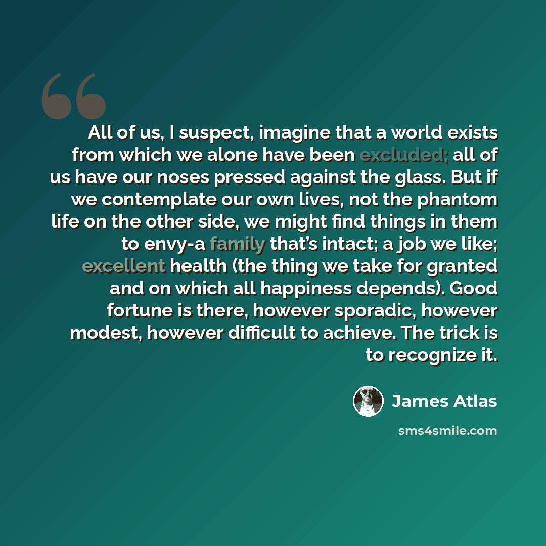 “All of us, I suspect, imagine that a world exists from which we alone have been excluded; all of us have our noses pressed against the glass. But if we contemplate our own lives, not the phantom life on the other side, we might find things in them to envy-a family that’s intact; a job we like…” quote by James Atlas