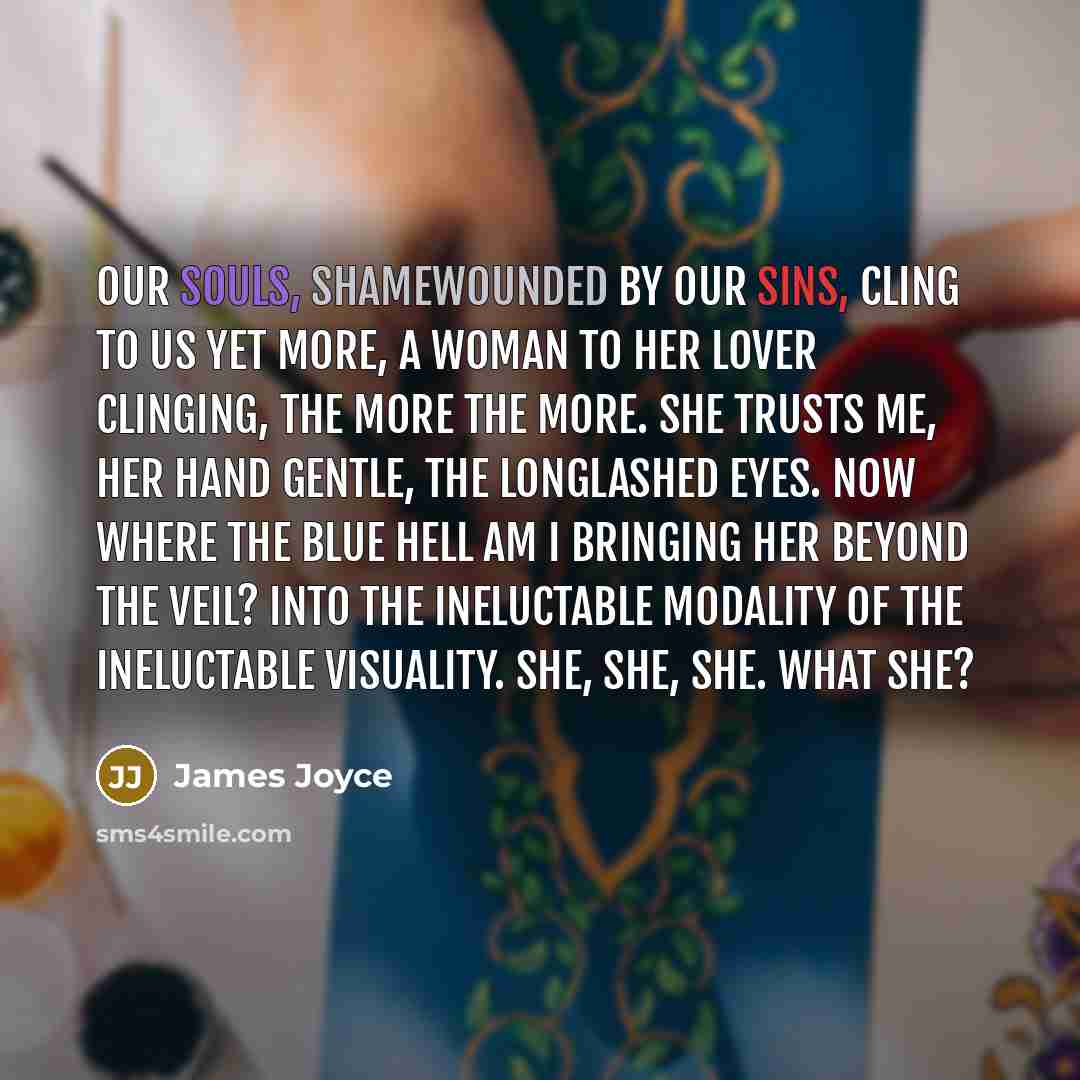“Our souls, shamewounded by our sins, cling to us yet more, a woman to her lover clinging, the more the more. She trusts me, her hand gentle, the longlashed eyes. Now where the blue hell am I bringing her beyond the veil? Into the ineluctable modality of the ineluctable visuality. She, she, she…” quote by James Joyce