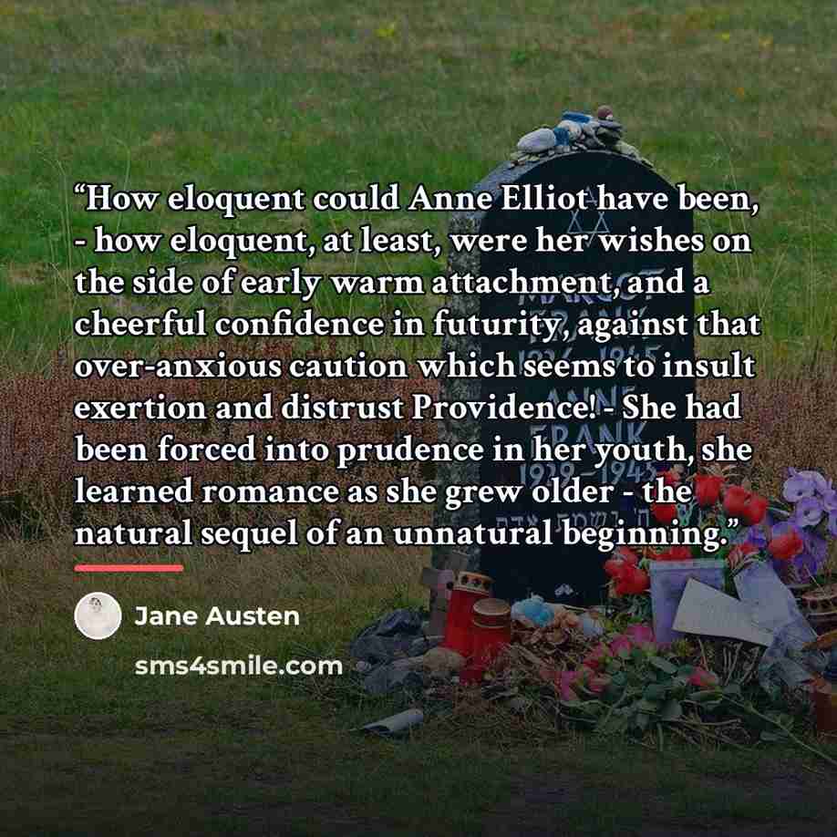 “How eloquent could Anne Elliot have been, - how eloquent, at least, were her wishes on the side of early warm attachment, and a cheerful confidence in futurity, against that over-anxious caution which seems to insult exertion and distrust Providence! - She had been forced into prudence in her…” quote by Jane Austen