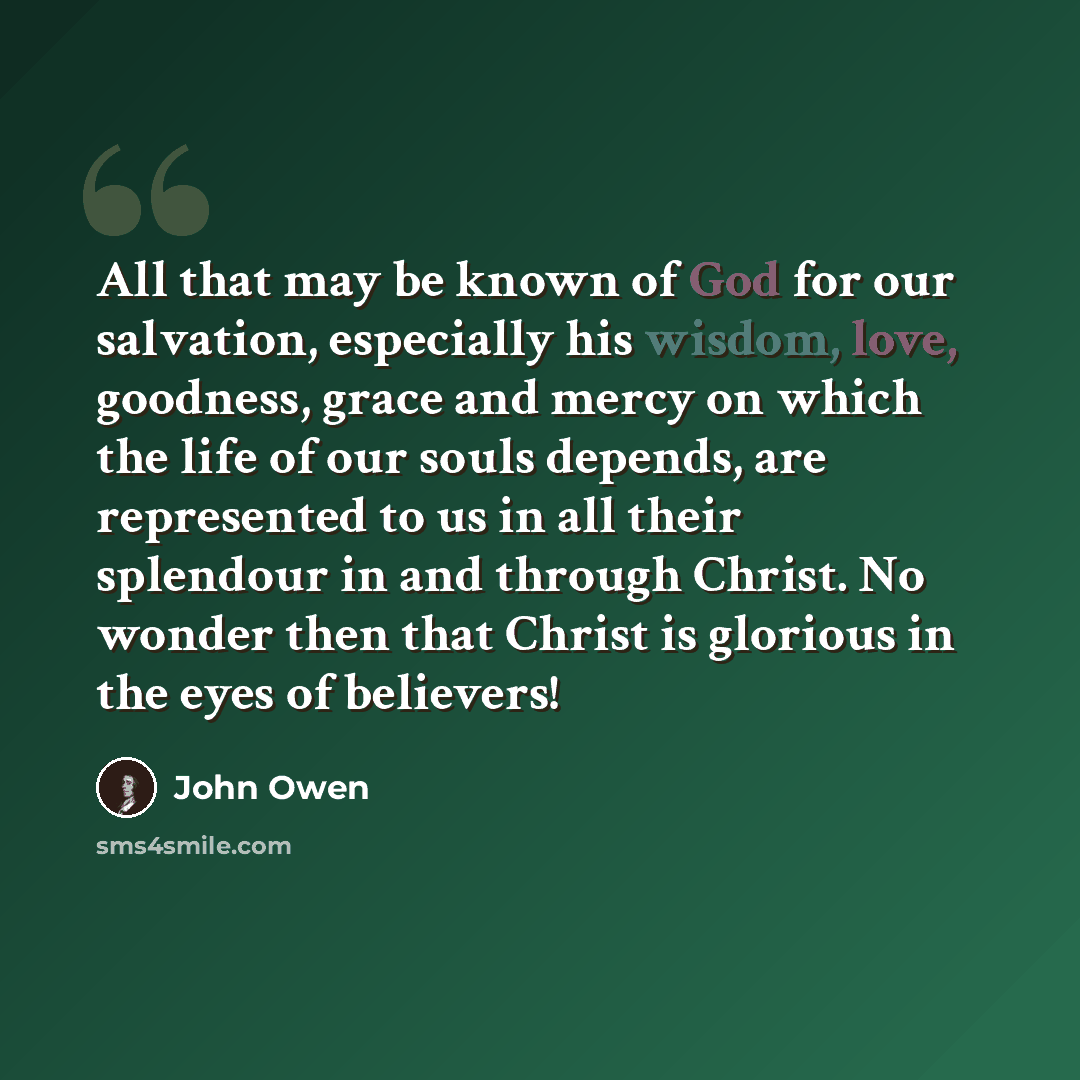 “All that may be known of God for our salvation, especially his wisdom, love, goodness, grace and mercy on which the life of our souls depends, are represented to us in all their splendour in and through Christ. No wonder then that Christ is glorious in the eyes of believers!” quote by John Owen