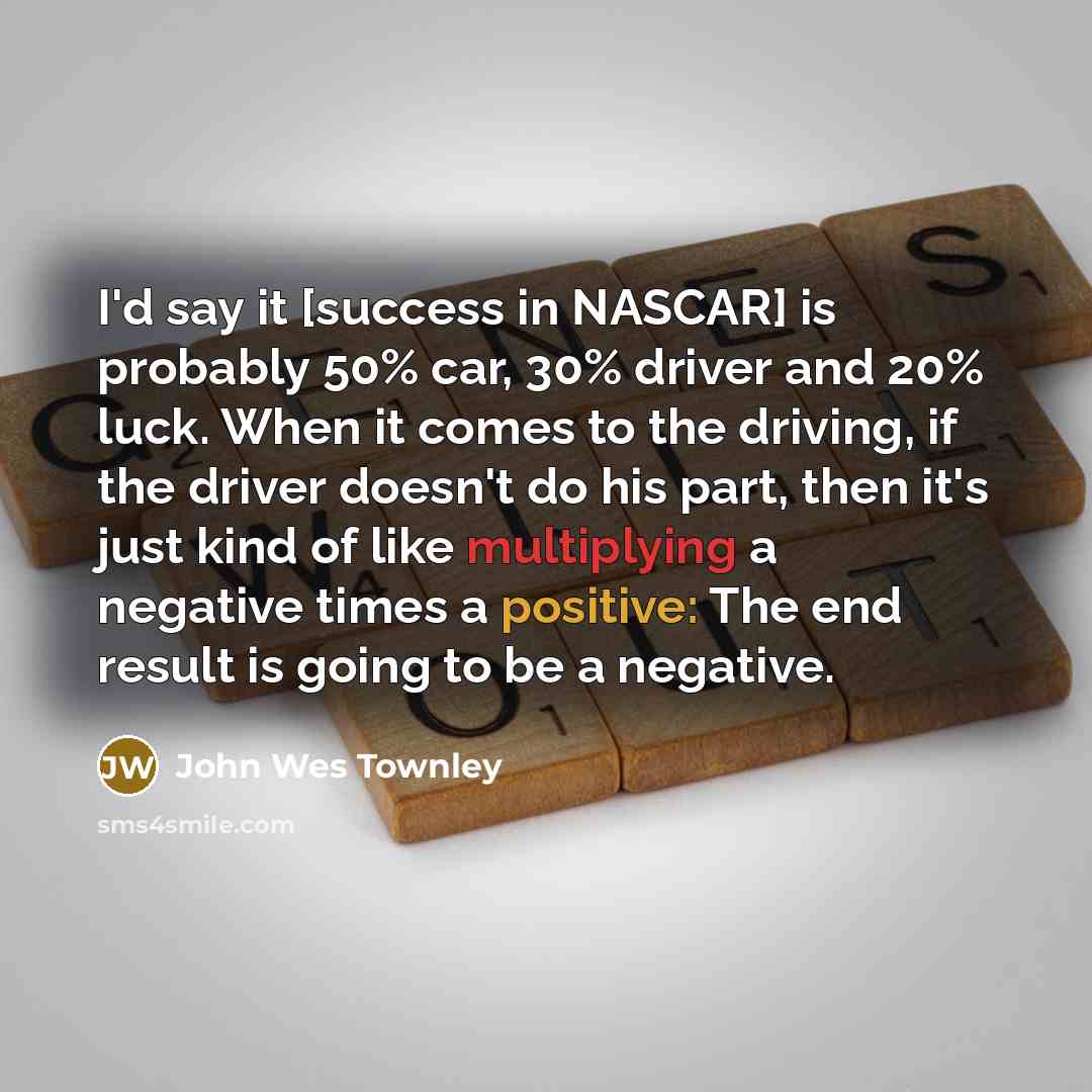“I'd say it [success in NASCAR] is probably 50% car, 30% driver and 20% luck. When it comes to the driving, if the driver doesn't do his part, then it's just kind of like multiplying a negative times a positive: The end result is going to be a negative.” quote by John Wes Townley