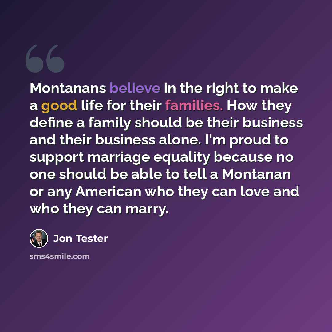 “Montanans believe in the right to make a good life for their families. How they define a family should be their business and their business alone. I'm proud to support marriage equality because no one should be able to tell a Montanan or any American who they can love and who they can marry.” quote by Jon Tester
