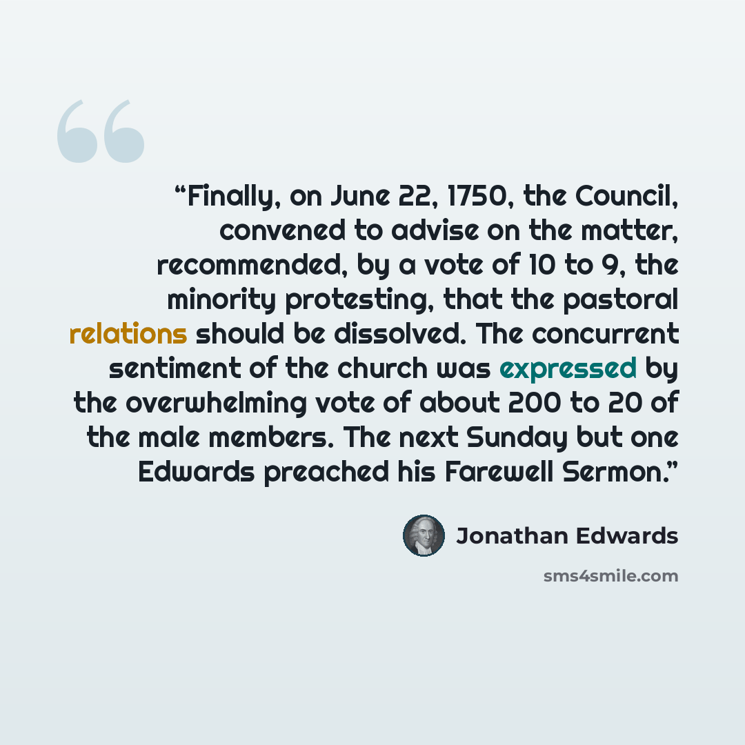 “Finally, on June 22, 1750, the Council, convened to advise on the matter, recommended, by a vote of 10 to 9, the minority protesting, that the pastoral relations should be dissolved. The concurrent sentiment of the church was expressed by the overwhelming vote of about 200 to 20 of the male…” quote by Jonathan Edwards