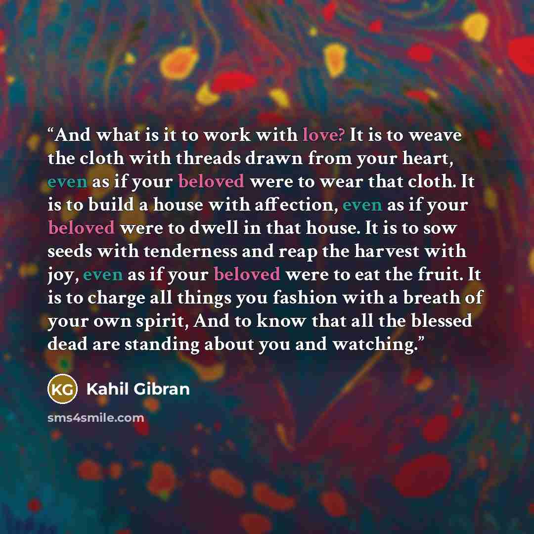 “And what is it to work with love? It is to weave the cloth with threads drawn from your heart, even as if your beloved were to wear that cloth. It is to build a house with affection, even as if your beloved were to dwell in that house. It is to sow seeds with tenderness and reap the harvest with…” quote by Kahil Gibran