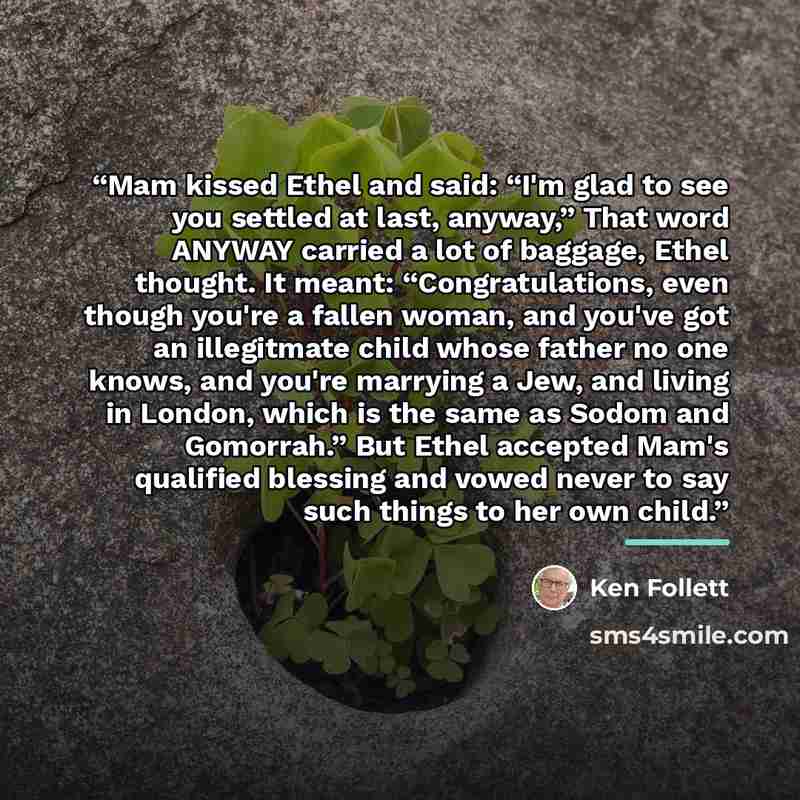 “Mam kissed Ethel and said: “I'm glad to see you settled at last, anyway,” That word ANYWAY carried a lot of baggage, Ethel thought. It meant: “Congratulations, even though you're a fallen woman, and you've got an illegitmate child whose father no one knows, and you're marrying a Jew, and living in…” quote by Ken Follett