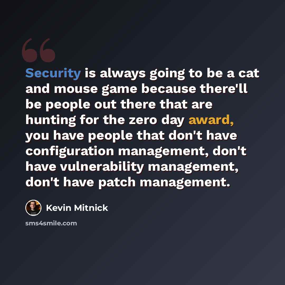 “Security is always going to be a cat and mouse game because there'll be people out there that are hunting for the zero day award, you have people that don't have configuration management, don't have vulnerability management, don't have patch management.” quote by Kevin Mitnick
