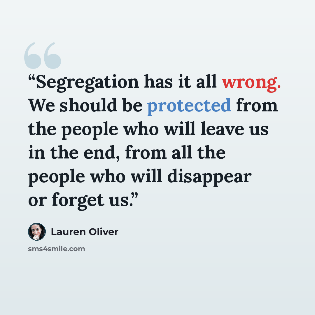 “Segregation has it all wrong. We should be protected from the people who will leave us in the end, from all the people who will disappear or forget us.” quote by Lauren Oliver