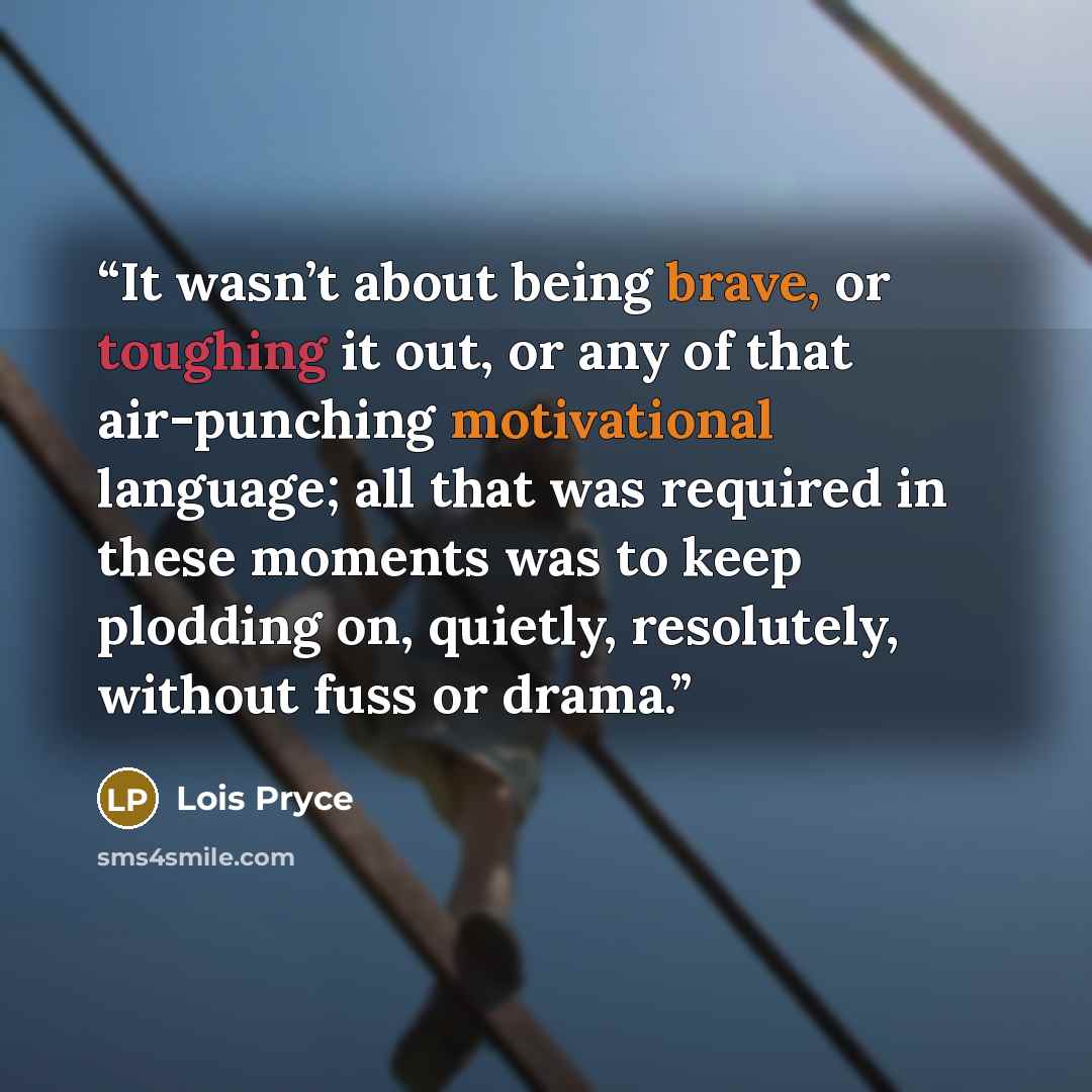 “It wasn’t about being brave, or toughing it out, or any of that air-punching motivational language; all that was required in these moments was to keep plodding on, quietly, resolutely, without fuss or drama.” quote by Lois Pryce