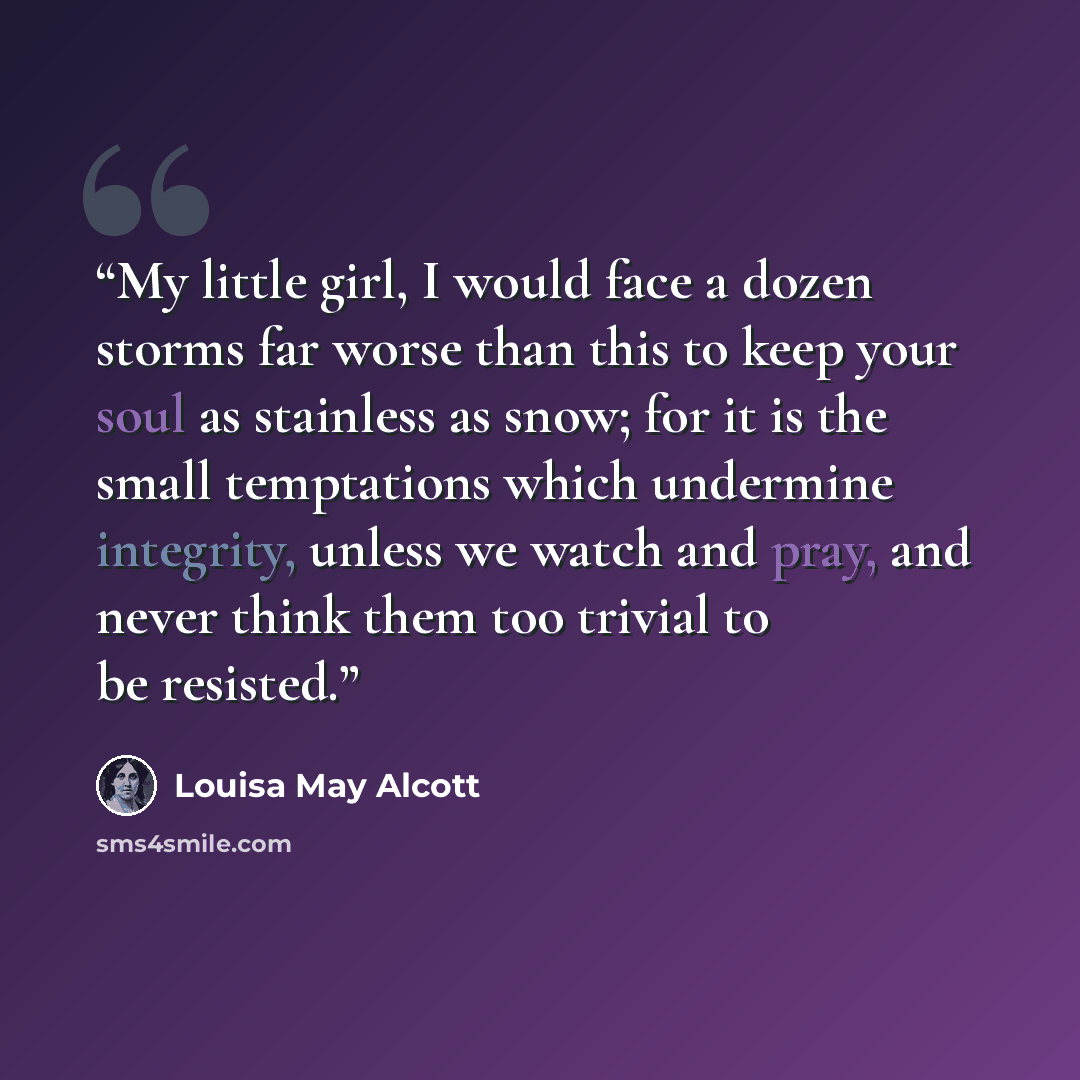 “My little girl, I would face a dozen storms far worse than this to keep your soul as stainless as snow; for it is the small temptations which undermine integrity, unless we watch and pray, and never think them too trivial to be resisted.” quote by Louisa May Alcott