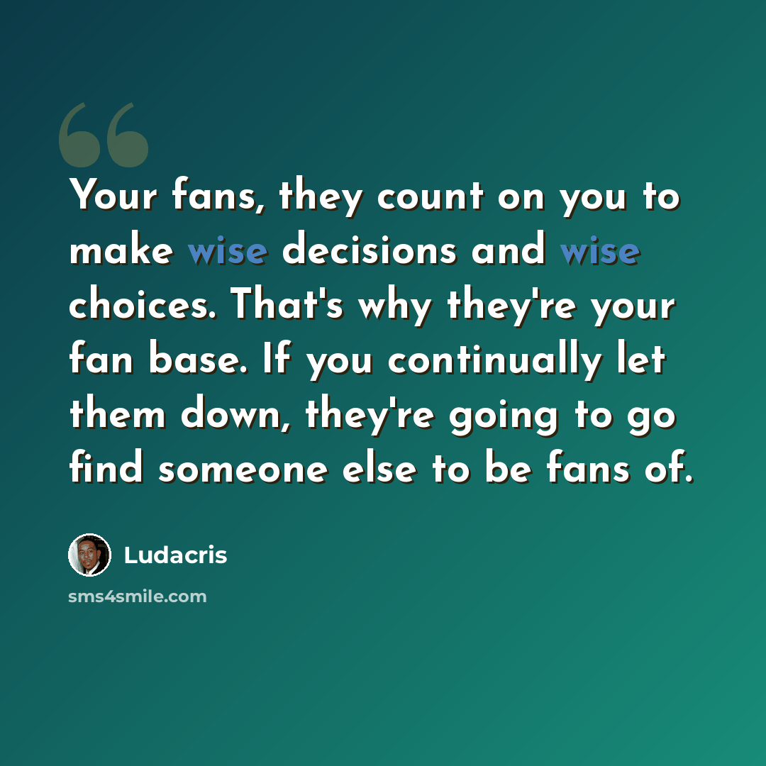 “Your fans, they count on you to make wise decisions and wise choices. That's why they're your fan base. If you continually let them down, they're going to go find someone else to be fans of.” quote by Ludacris
