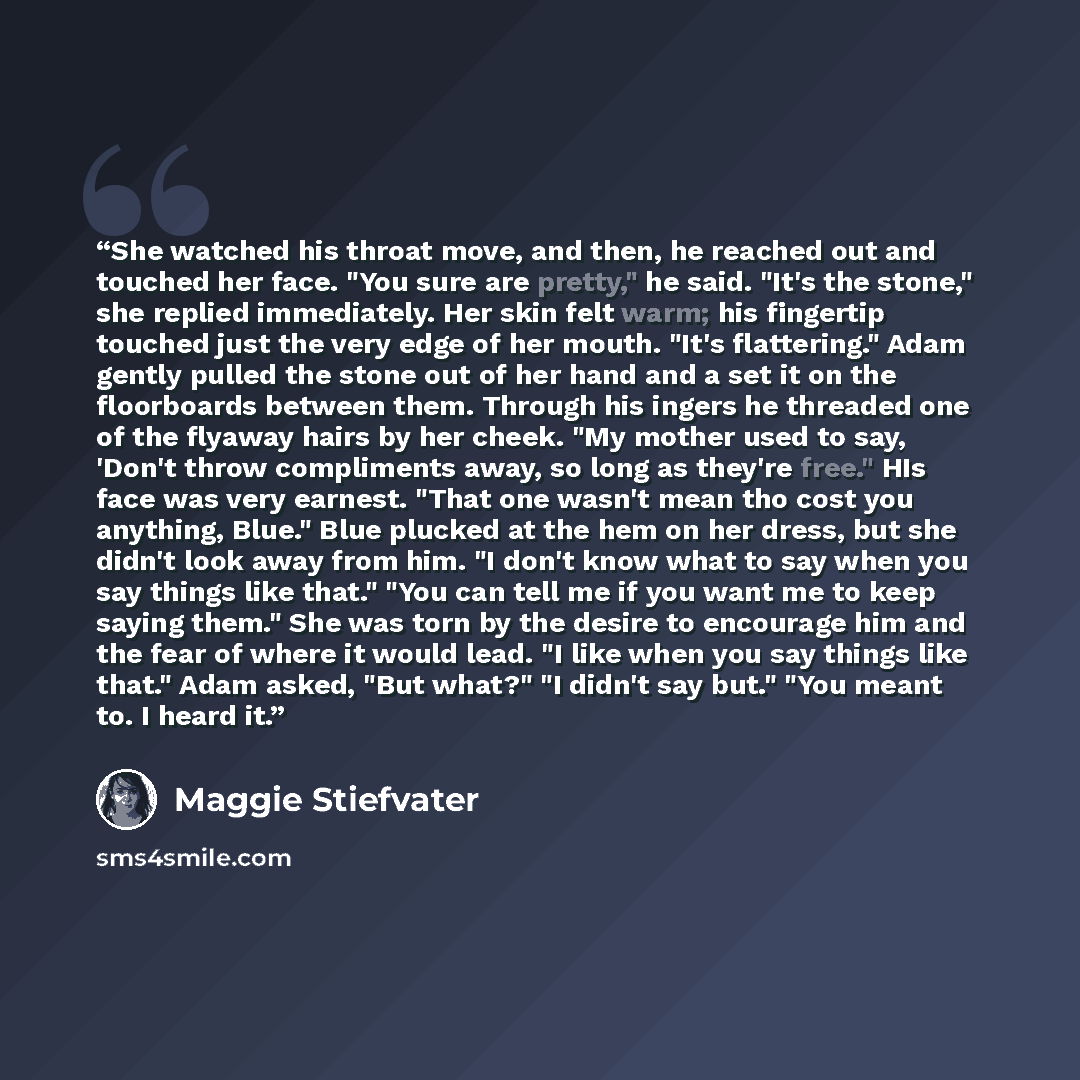 “She watched his throat move, and then, he reached out and touched her face. "You sure are pretty," he said. "It's the stone," she replied immediately. Her skin felt warm; his fingertip touched just the very edge of her mouth. "It's flattering." Adam gently pulled the stone out of her hand and a…” quote by Maggie Stiefvater
