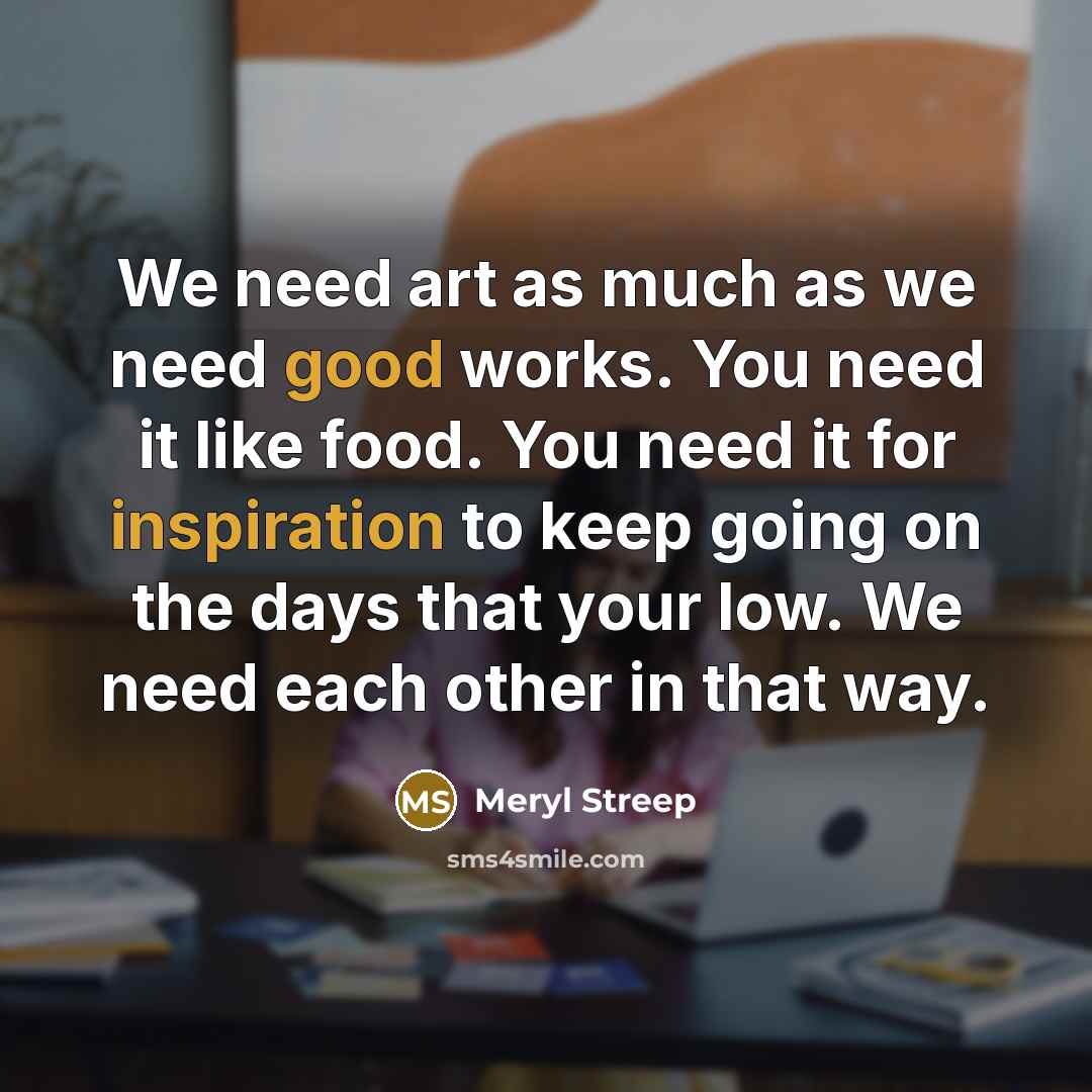 “We need art as much as we need good works. You need it like food. You need it for inspiration to keep going on the days that your low. We need each other in that way.” quote by Meryl Streep