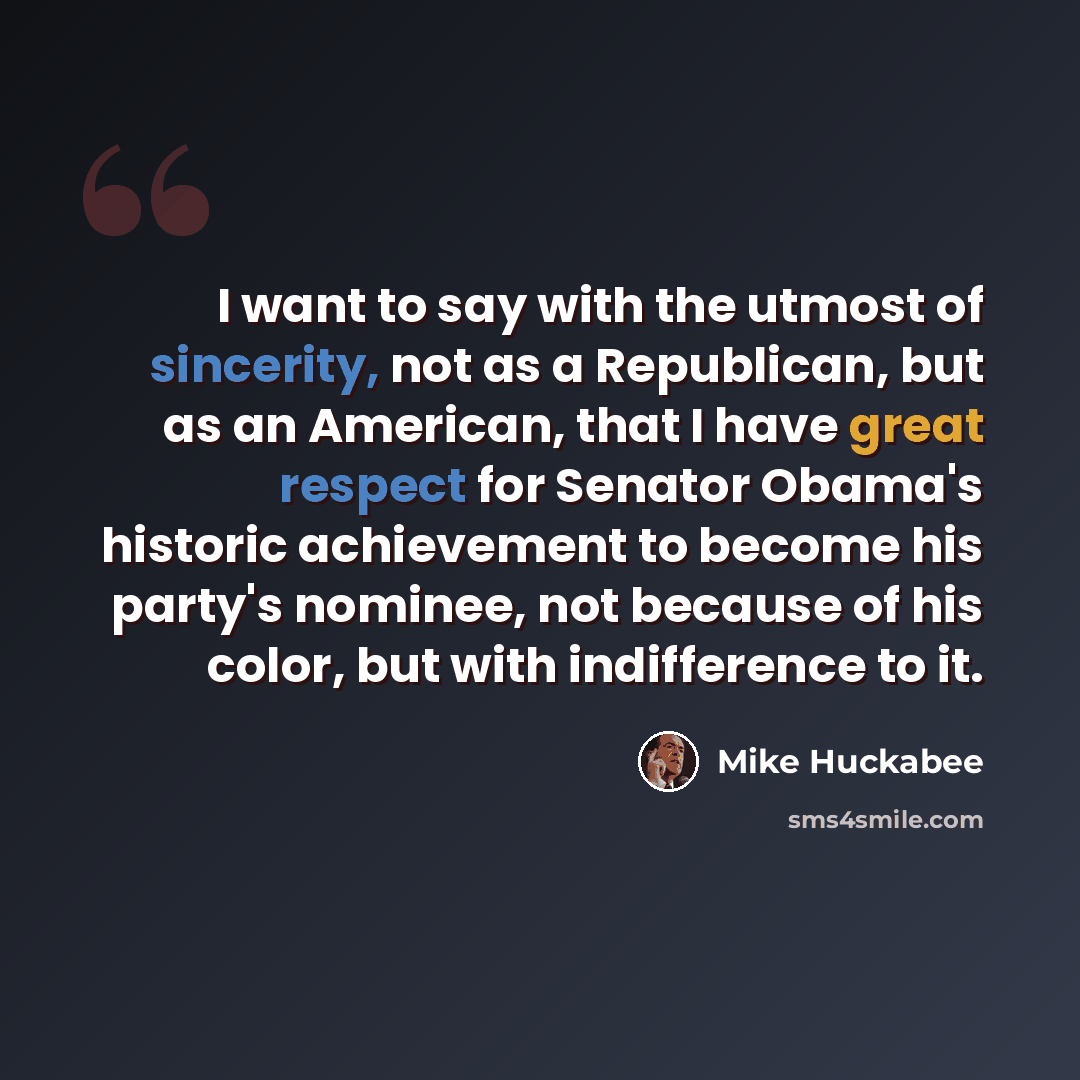 “I want to say with the utmost of sincerity, not as a Republican, but as an American, that I have great respect for Senator Obama's historic achievement to become his party's nominee, not because of his color, but with indifference to it.” quote by Mike Huckabee