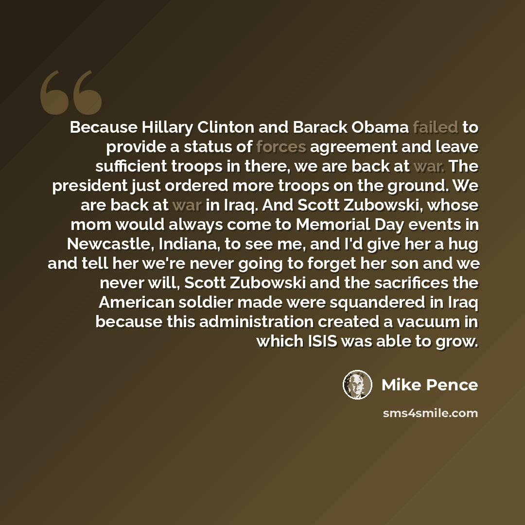 “Because Hillary Clinton and Barack Obama failed to provide a status of forces agreement and leave sufficient troops in there, we are back at war. The president just ordered more troops on the ground. We are back at war in Iraq. And Scott Zubowski, whose mom would always come to Memorial Day events…” quote by Mike Pence