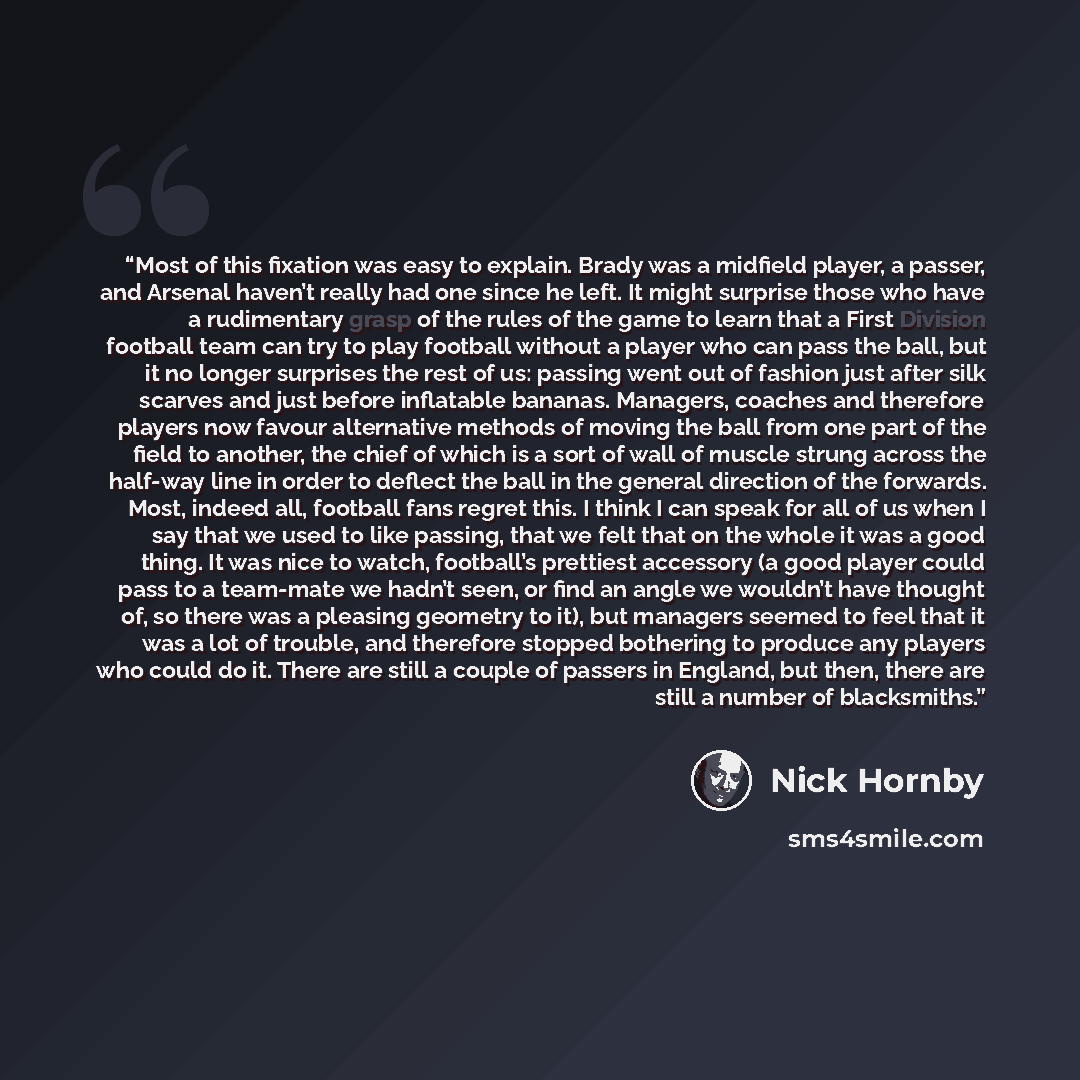 “Most of this fixation was easy to explain. Brady was a midfield player, a passer, and Arsenal haven’t really had one since he left. It might surprise those who have a rudimentary grasp of the rules of the game to learn that a First Division football team can try to play football without a player…” quote by Nick Hornby