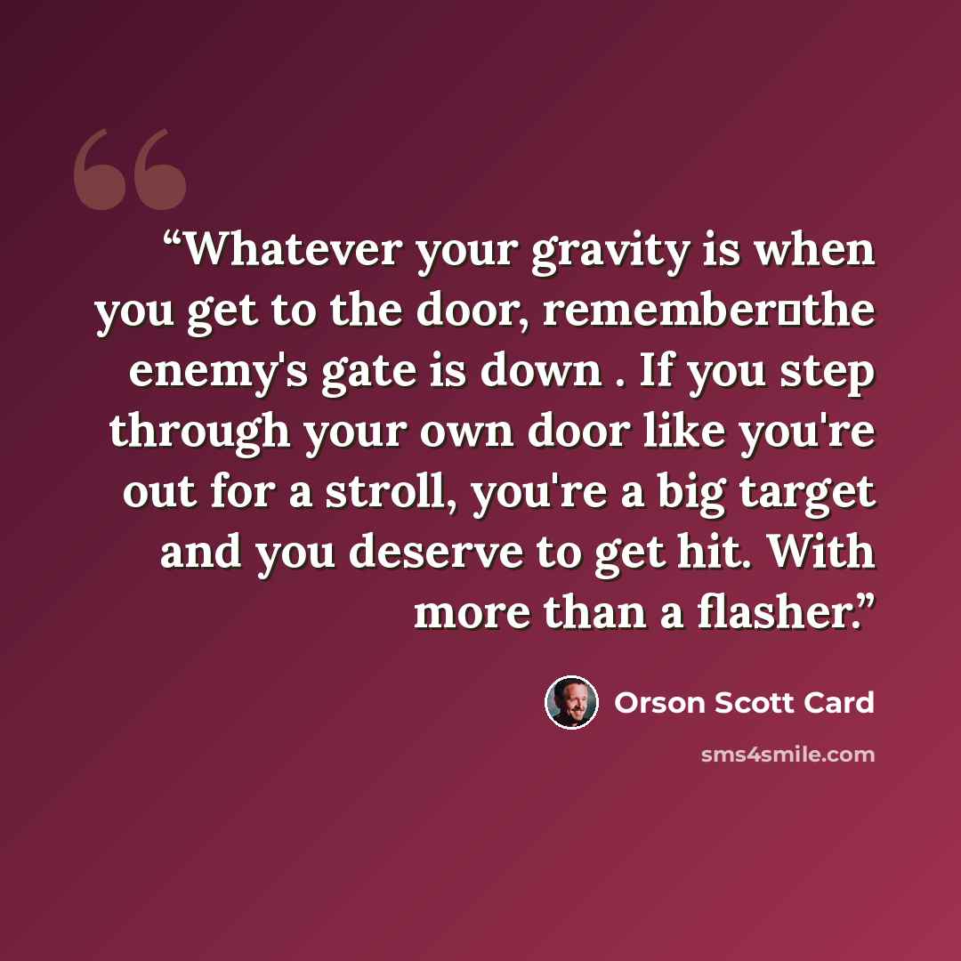 “Whatever your gravity is when you get to the door, remember―the enemy's gate is down . If you step through your own door like you're out for a stroll, you're a big target and you deserve to get hit. With more than a flasher.” quote by Orson Scott Card