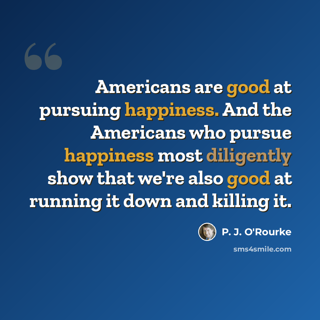 “Americans are good at pursuing happiness. And the Americans who pursue happiness most diligently show that we're also good at running it down and killing it.” quote by P. J. O'Rourke
