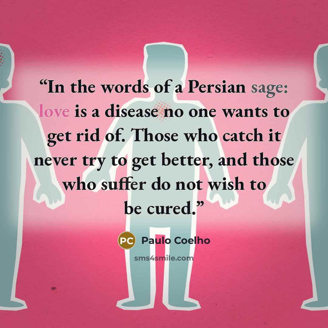 “In the words of a Persian sage: love is a disease no one wants to get rid of. Those who catch it never try to get better, and those who suffer do not wish to be cured.” quote by Paulo Coelho