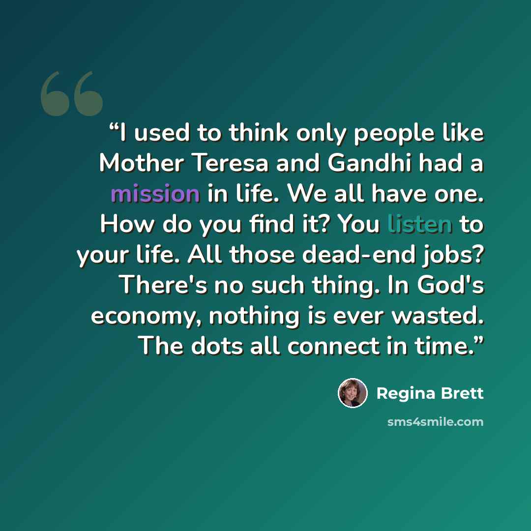 “I used to think only people like Mother Teresa and Gandhi had a mission in life. We all have one. How do you find it? You listen to your life. All those dead-end jobs? There's no such thing. In God's economy, nothing is ever wasted. The dots all connect in time.” quote by Regina Brett