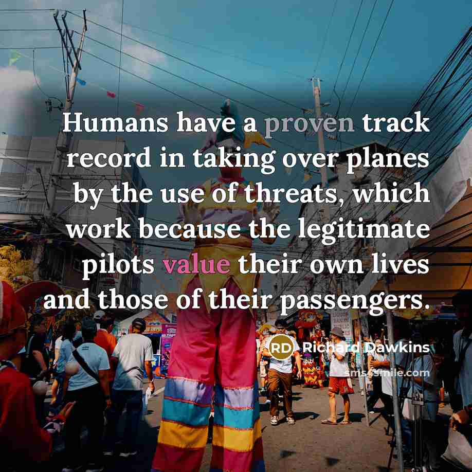 “Humans have a proven track record in taking over planes by the use of threats, which work because the legitimate pilots value their own lives and those of their passengers.” quote by Richard Dawkins